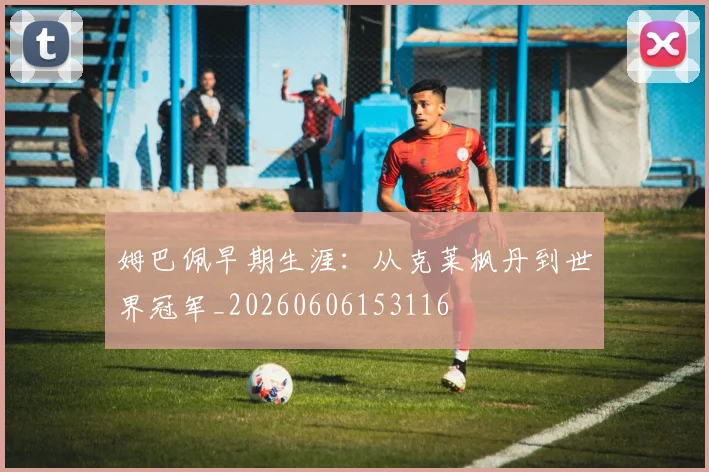 姆巴佩早期生涯：从克莱枫丹到世界冠军_20260606153116