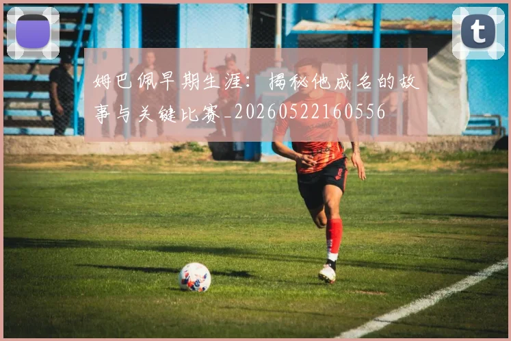 姆巴佩早期生涯:揭秘他成名的故事与关键比赛_20260522160556