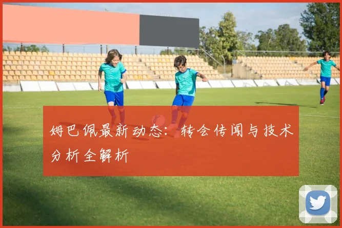 姆巴佩最新动态：转会传闻与技术分析全解析
